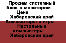 Продам системный блок с монитором.  › Цена ­ 15 000 - Хабаровский край Компьютеры и игры » Настольные компьютеры   . Хабаровский край